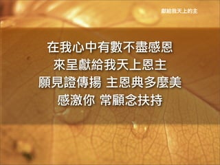 獻給我天上的主




 在我心中有數不盡感恩	
 
  來呈獻給我天上恩主	
 
願見證傳揚	
 主恩典多麼美	
 
  感激你	
 常顧念扶持	
 
 