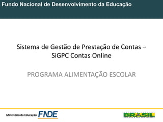 Fundo Nacional de Desenvolvimento da Educação
Ministério da Educação
Sistema de Gestão de Prestação de Contas –
SiGPC Contas Online
PROGRAMA ALIMENTAÇÃO ESCOLAR
 