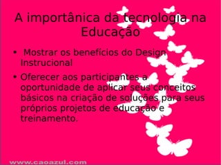 A importânica da tecnologia na Educação Mostrar os benefícios do Design Instrucional Oferecer aos participantes a oportunidade de aplicar seus conceitos básicos na criação de soluções para seus próprios projetos de educação e treinamento.