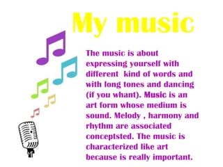 My musicThe music is about expressing yourself with different kind of words and with long tones and dancing (if you whant). Music is an art form whose medium is sound. Melody , harmony and rhythm are associated conceptsted. The music is characterized like art because is really important.