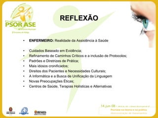 REFLEXÃO


•   ENFERMEIRO: Realidade da Assistência à Saúde

•   Cuidados Baseado em Evidência;
•   Refinamento de Caminhos Críticos e a inclusão de Protocolos;
•   Padrões e Diretrizes de Prática;
•   Mais idosos cronificados;
•   Direitos dos Pacientes e Necessidades Culturais;
•   A Informática e a Busca de Unificação da Linguagem
•   Novas Preocupações Éticas;
•   Centros de Saúde, Terapias Holísticas e Alternativas
 