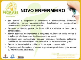 NOVO ENFERMEIRO

•   Ser flexível e adaptar-se a ambientes e circunstâncias diferentes,
    identificando novos conhecimentos, habilidades e perspectivas,
    necessárias a uma prática competente.
•   Resolver problemas, pensar de forma crítica e criativa, e responder a
    complexidade.
•   Tomar decisões independentes e conjuntas, levando em conta custos e
    envolvendo clientes e seus familiares como parceiros;
•   Colaborar com profissionais, colegas, pacientes, familiares, cultivando
    habilidades de comunicação, interpessoais e de pensamento em grupo.
•   Pensar de forma holística, cuidando do paciente como um todo;
•   Organizar as informações, e manter arquivos de prontuários, quer manual
    ou informatizado, atualizado.
 
