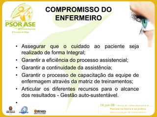 COMPROMISSO DO
             ENFERMEIRO


• Assegurar que o cuidado ao paciente seja
  realizado de forma Integral;
• Garantir a eficiência do processo assistencial;
• Garantir a continuidade da assistência;
• Garantir o processo de capacitação da equipe de
  enfermagem através da matriz de treinamentos;
• Articular os diferentes recursos para o alcance
  dos resultados - Gestão auto-sustentável.
•
 