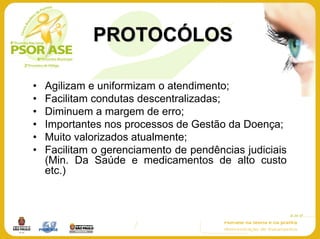 PROTOCÓLOS

•   Agilizam e uniformizam o atendimento;
•   Facilitam condutas descentralizadas;
•   Diminuem a margem de erro;
•   Importantes nos processos de Gestão da Doença;
•   Muito valorizados atualmente;
•   Facilitam o gerenciamento de pendências judiciais
    (Min. Da Saúde e medicamentos de alto custo
    etc.)
 