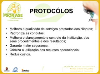 PROTOCÓLOS

• Melhora a qualidade de serviços prestados aos clientes;
• Padroniza as condutas;
• Melhora o planejamento e controle da Instituição, dos
  seus procedimentos e dos resultados;
• Garante maior segurança;
• Otimiza a utilização dos recursos operacionais;
• Reduz custos.
 