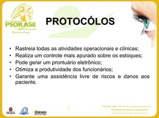 PROTOCÓLOS

•   Rastreia todas as atividades operacionais e clínicas;
•   Realiza um controle mais apurado sobre os estoques;
•   Pode gerar um prontuário eletrônico;
•   Otimiza a produtividade dos funcionários;
•   Garante uma assistência livre de riscos e danos aos
    paciente.
 