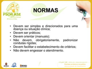 NORMAS

• Devem ser simples e direcionados para uma
  doença ou situação clínica;
• Devem ser práticos;
• Devem orientar (manuais);
• Não devem, obrigatoriamente, padronizar
  condutas rígidas;
• Devem facilitar o estabelecimento de critérios;
• Não devem engessar o atendimento.
 
