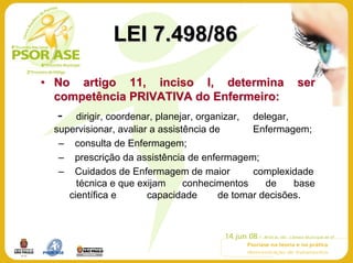 LEI 7.498/86

• No artigo 11, inciso I, determina                      ser
  competência PRIVATIVA do Enfermeiro:
  -    dirigir, coordenar, planejar, organizar, delegar,
  supervisionar, avaliar a assistência de       Enfermagem;
   – consulta de Enfermagem;
   – prescrição da assistência de enfermagem;
   – Cuidados de Enfermagem de maior            complexidade
       técnica e que exijam      conhecimentos     de    base
     científica e       capacidade       de tomar decisões.
 