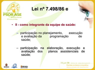 Lei nº 7.498/86 e


• II - como integrante da equipe de saúde:

   – participação no planejamento,    execução
      e avaliação da      programação       de
      saúde;

   – participação na elaboração, execução e
      avaliação dos   planos assistenciais de
      saúde;
 