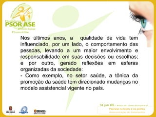 Nos últimos anos, a qualidade de vida tem
influenciado, por um lado, o comportamento das
pessoas, levando a um maior envolvimento e
responsabilidade em suas decisões ou escolhas;
e por outro, gerado reflexões em esferas
organizadas da sociedade:
- Como exemplo, no setor saúde, a tônica da
promoção da saúde tem direcionado mudanças no
modelo assistencial vigente no país.
 
