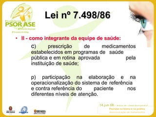 Lei nº 7.498/86

• II - como integrante da equipe de saúde:
      c)       prescrição   de     medicamentos
      estabelecidos em programas de saúde
      pública e em rotina aprovada         pela
      instituição de saúde;

      p) participação na elaboração e na
      operacionalização do sistema de referência
      e contra referência do     paciente     nos
      diferentes níveis de atenção.
 