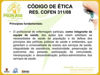 CÓDIGO DE ÉTICA
                RES. COFEN 311/08

Princípios fundamentais:

•   O profissional de enfermagem participa, como integrante da
    equipe de saúde, das ações que visem satisfazer as
    necessidades de saúde da população e da defesa dos
    princípios das políticas públicas de saúde e ambientais, que
    garantam a universalidade de acesso aos serviços de saúde,
    integralidade da assistência, resolutividade, preservação da
    autonomia das pessoas, participação da comunidade,
    hierarquização e descentralização político-administrativa dos
    serviços de saúde.
 