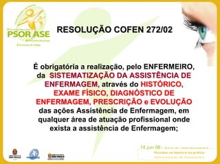 RESOLUÇÃO COFEN 272/02



É obrigatória a realização, pelo ENFERMEIRO,
 da SISTEMATIZAÇÃO DA ASSISTÊNCIA DE
   ENFERMAGEM, através do HISTÓRICO,
      EXAME FÍSICO, DIAGNÓSTICO DE
 ENFERMAGEM, PRESCRIÇÃO e EVOLUÇÃO
  das ações Assistência de Enfermagem, em
 qualquer área de atuação profissional onde
     exista a assistência de Enfermagem;
 