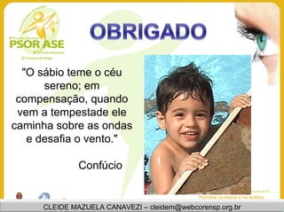 "O sábio teme o céu
      sereno; em
 compensação, quando
 vem a tempestade ele
caminha sobre as ondas
   e desafia o vento."

              Confúcio


     CLEIDE MAZUELA CANAVEZI – cleidem@webcorensp.org.br
 