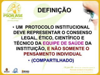 DEFINIÇÃO

• UM PROTOCOLO INSTITUCIONAL
 DEVE REPRESENTAR O CONSENSO
    LEGAL, ÉTICO, CIENTÍFICO E
 TÉCNICO DA EQUIPE DE SAÚDE DA
  INSTITUIÇÃO, E NÃO SOMENTE O
     PENSAMENTO INDIVIDUAL
       • (COMPARTILHADO)
 
