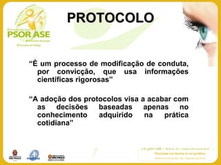 PROTOCOLO


“É um processo de modificação de conduta,
  por convicção, que usa informações
  científicas rigorosas”

“A adoção dos protocolos visa a acabar com
  as decisões baseadas apenas no
  conhecimento    adquirido    na   prática
  cotidiana”
 