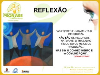 REFLEXÃO


     “AS FONTES FUNDAMENTAIS
               DE RIQUEZA
       NÃO SÃO OS RECURSOS
        NATURAIS, O TRABALHO
         FÍSICO OU OS MEIOS DE
               PRODUÇÃO...
     MAS SIM O CONHECIMENTO E
            A COMUNICAÇÃO”.
                        ÃO
                 THOMAS STEWART
 