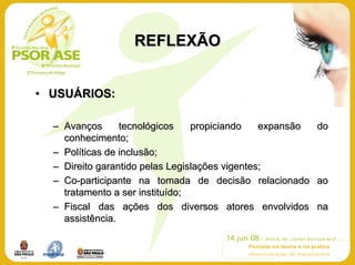 REFLEXÃO


• USUÁRIOS:

  – Avanços      tecnológicos    propiciando    expansão do
    conhecimento;
  – Políticas de inclusão;
  – Direito garantido pelas Legislações vigentes;
  – Co-participante na tomada de decisão relacionado ao
    tratamento a ser instituído;
  – Fiscal das ações dos diversos atores envolvidos na
    assistência.
 