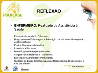REFLEXÃO


• ENFERMEIRO: Realidade da Assistência à
  Saúde

•   Expansão de papeis do Enfermeiro;
•   Diagnósticos de Enfermagem e Prescrição dos cuidados: Uma questão
    de Competência;
•   Prática Altamente colaborativa;
•   Incentivos a Parcerias;
•   Diversificação de Responsabilidades;
•   Surgem Novas Doenças e Tratamentos;
•   Exigência de Aprendizado Permanente;
•   Cuidados de Saúde Orientados para as Necessidades do Consumidor e
    da Comunidade.
                                                       - Alfaro-Lefevre,
    2005
 
