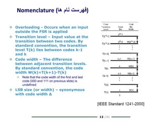 13 /31
Nomenclature (‫ها‬ ‫نام‬ ‫)فهرست‬
 Overloading - Occurs when an input
outside the FSR is applied
 Transition level – Input value at the
transition between two codes. By
standard convention, the transition
level T(k) lies between codes k-1
and k
 Code width – The difference
between adjacent transition levels.
By standard convention, the code
width W(k)=T(k+1)-T(k)
 Note that the code width of the first and last
code (000 and 111 on previous slide) is
undefined
 LSB size (or width) – synonymous
with code width Δ
 