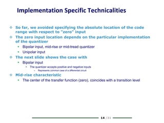14 /31
Implementation Specific Technicalities
 So far, we avoided specifying the absolute location of the code
range with respect to "zero" input
 The zero input location depends on the particular implementation
of the quantizer
 Bipolar input, mid-rise or mid-tread quantizer
 Unipolar input
 The next slide shows the case with
 Bipolar input
• The quantizer accepts positive and negative inputs
– Represents common case of a differential circuit
 Mid-rise characteristic
 The center of the transfer function (zero), coincides with a transition level
 
