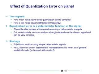18 /31
Effect of Quantization Error on Signal
 Two aspects
 How much noise power does quantization add to samples?
 How is this noise power distributed in frequency?
 Quantization error is a deterministic function of the signal
 Should be able answer above questions using a deterministic analysis
 But, unfortunately, such an analysis strongly depends on the chosen signal and
can be very complex
 Strategy
 Build basic intuition using simple deterministic signals
 Next, abandon idea of deterministic representation and revert to a "general"
statistical model (to be used with caution!)
 