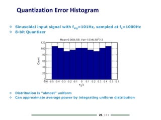 21 /31
Quantization Error Histogram
 Sinusoidal input signal with fsig=101Hz, sampled at fs=1000Hz
 8-bit Quantizer
 Distribution is "almost" uniform
 Can approximate average power by integrating uniform distribution
 