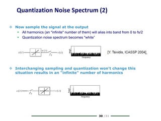 30 /31
Quantization Noise Spectrum (2)
 Now sample the signal at the output
 All harmonics (an "infinite" number of them) will alias into band from 0 to fs/2
 Quantization noise spectrum becomes "white”
 Interchanging sampling and quantization won’t change this
situation results in an "infinite" number of harmonics
 