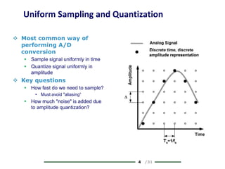 4 /31
Uniform Sampling and Quantization
 Most common way of
performing A/D
conversion
 Sample signal uniformly in time
 Quantize signal uniformly in
amplitude
 Key questions
 How fast do we need to sample?
• Must avoid "aliasing“
 How much "noise" is added due
to amplitude quantization?
 
