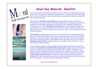 Dead Sea Minerals Benefits
The Dead Sea is the lowest point on earth in any land mass (417 meters below sea level,
to be exact). The quantity of water that evaporates from it is greater than that which flows
into it, such that this body of water has the highest concentration of salt in the world (340
grams per liter of water).

The benefits of Dead Sea mineral salts have been well known since ancient times.
Perhaps the most famous visitor to the "World’s Oldest Spa" was Cleopatra, who with her
husband Herod the Great frequented the Dead Sea for the restorative properties its
minerals and mud. Today, Dead Sea mineral salts refer to salt extracted or taken from
the Dead Sea. It is a popular ingredient of many common bath products including bath
salts, salt scrubs, foot scrubs, body wraps, bath bombs, soaps, and a wide variety of other
cosmetic products.

The Dead Sea is popular with tourists from all over the world for its reputed therapeutic
effects. The water of the Dead Sea is unique, as it has ten times the salt content of other
sea water. This allows anyone to easily float on Dead Sea water because of its greater
density. Its mineral composition is also different from ocean water since only 12-18% of
Dead Sea mineral salts are sodium chloride. In comparison, 97% of the salt in normal
ocean water is sodium chloride.

A wide variety of medical conditions affecting different parts of the body are relieved by
mineral-rich Dead Sea mud and Dead Sea mineral salts, perhaps because the minerals
found in the Dead Sea are essential to human life itself. Circulation, metabolism, and
relaxation are all supported by Dead Sea minerals, and conditions as various as arthritis,
fatigue, migraines, dandruff and eczema have all been shown to benefit from treatment
with Dead Sea mineral products. Furthermore, these minerals are the foundation of
intelligent skin care, because they so perfectly maintain skin moisture levels, nourish skin
cells, and provide the skin with natural, anti-allergenic protection.


                  www.mineral-deadsea.com
 