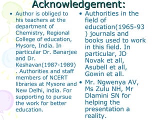 Acknowledgement: Author is obliged to his teachers at the department of Chemistry, Regional College of education, Mysore, India. In particular Dr. Banarjee and Dr. Keshavan(1987-1989). Authorities and staff members of NCERT libraries at Mysore and New Delhi, india. For supporting to pursue the work for better education. Authorities in the field of education(1965-93) journals and books used to work in this field. In particular, JD Novak et all, Asubell et all, Gowin et all.  Mr. Ngwenya AV, Ms Zulu NH, Mr Dlamini SN for helping the presentation a reality.  