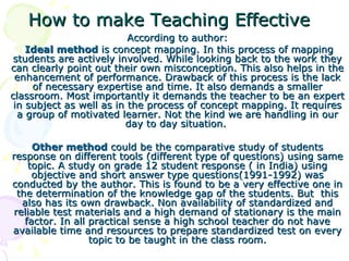 How to make Teaching Effective According to author: Ideal method  is concept mapping. In this process of mapping students are actively involved. While looking back to the work they can clearly point out their own misconception. This also helps in the enhancement of performance. Drawback of this process is the lack of necessary expertise and time. It also demands a smaller classroom. Most importantly it demands the teacher to be an expert in subject as well as in the process of concept mapping. It requires a group of motivated learner. Not the kind we are handling in our day to day situation.   Other method  could be the comparative study of students response on different tools (different type of questions) using same topic. A study on grade 12 student response ( in India) using objective and short answer type questions(1991-1992) was conducted by the author. This is found to be a very effective one in the determination of the knowledge gap of the students. But  this also has its own drawback. Non availability of standardized and reliable test materials and a high demand of stationary is the main factor. In all practical sense a high school teacher do not have available time and resources to prepare standardized test on every topic to be taught in the class room. 