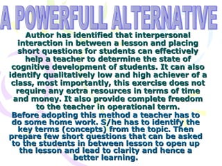 Author has identified that interpersonal interaction in between a lesson and placing short questions for students can effectively help a teacher to determine the state of cognitive development of students. It can also identify qualitatively low and high achiever of a class, most importantly, this exercise does not require any extra resources in terms of time and money. It also provide complete freedom to the teacher in operational term. Before adopting this method a teacher has to do some home work. S/he has to identify the key terms (concepts) from the topic. Then prepare few short questions that can be asked to the students in between lesson to open up the lesson and lead to clarity and hence a better learning. A POWERFULL ALTERNATIVE 