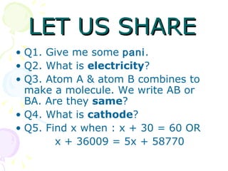 LET US SHARE Q1. Give me some  pani . Q2. What is  electricity ? Q3. Atom A & atom B combines to make a molecule. We write AB or BA. Are they  same ? Q4. What is  cathode ? Q5. Find x when : x + 30 = 60 OR x + 36009 = 5x + 58770 