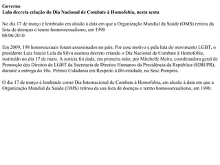 Governo  Lula decreta criação do Dia Nacional de Combate à Homofobia, nesta sexta  No dia 17 de março é lembrado em alusão à data em que a Organização Mundial da Saúde (OMS) retirou da lista de doenças o termo homossexualismo, em 1990  08/06/2010  Em 2009, 198 homossexuais foram assassinados no país. Por esse motivo e pela luta do movimento LGBT, o presidente Luiz Inácio Lula da Silva assinou decreto criando o Dia Nacional de Combate à Homofobia, instituído no dia 17 de maio. A notícia foi dada, em primeira mão, por Mitchelle Meira, coordenadora geral de Promoção dos Direitos de LGBT da Secretaria de Direitos Humanos da Presidência da República (SDH/PR), durante a entrega do 10o. Prêmio Cidadania em Respeito à Diversidade, no Sesc Pompéia. O dia 17 de março é lembrado como Dia Internacional de Combate à Homofobia, em alusão à data em que a Organização Mundial da Saúde (OMS) retirou da sua lista de doenças o termo homossexualismo, em 1990. 