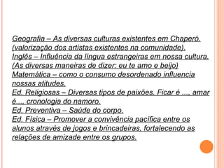 Geografia – As diversas culturas existentes em Chaperó. (valorização dos artistas existentes na comunidade). Inglês – Influência da língua estrangeiras em nossa cultura. (As diversas maneiras de dizer: eu te amo e beijo) Matemática – como o consumo desordenado influencia nossas atitudes. Ed. Religiosas – Diversas tipos de paixões. Ficar é ..., amar é..., cronologia do namoro. Ed. Preventiva – Saúde do corpo. Ed. Física – Promover a convivência pacífica entre os alunos através de jogos e brincadeiras, fortalecendo as relações de amizade entre os grupos. 