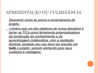 APRESENTAÇÃO OU CULMINÂNCIA Descrever como se previu o encerramento do projeto.  Lembro que um dos objetivos de nossa disciplina é tomar as TICs como ferramenta potencializadora da construção do conhecimento e da aprendizagem colaborativa, com a mediação docente, portanto seu uso deve ser previsto em  todo  o projeto, sempre alertando para seus cuidados e vantagens. 