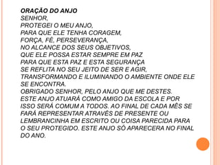 ORAÇÃO DO ANJO SENHOR,  PROTEGEI O MEU ANJO, PARA QUE ELE TENHA CORAGEM, FORÇA, FÉ, PERSEVERANÇA, NO ALCANCE DOS SEUS OBJETIVOS, QUE ELE POSSA ESTAR SEMPRE EM PAZ PARA QUE ESTA PAZ E ESTA SEGURANÇA SE REFLITA NO SEU JEITO DE SER E AGIR, TRANSFORMANDO E ILUMINANDO O AMBIENTE ONDE ELE SE ENCONTRA. OBRIGADO SENHOR, PELO ANJO QUE ME DESTES. ESTE ANJO ATUARÁ COMO AMIGO DA ESCOLA E POR ISSO SERÁ COMUM A TODOS. AO FINAL DE CADA MÊS SE FARÁ REPRESENTAR ATRAVÉS DE PRESENTE OU LEMBRANCINHA EM ESCRITO OU COISA PARECIDA PARA O SEU PROTEGIDO. ESTE ANJO SÓ APARECERA NO FINAL DO ANO. 