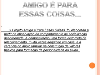 O Projeto Amigo é Para Essas Coisas, foi elaborado a partir da observação do comportamento de socialização desordenada. A demonstração uma forma distorcida de relacionamento, muita vezes adquirido em casa, e a carência do apoio familiar na construção de valores básicos para formação da personalidade do aluno.  