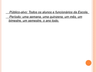 Público-alvo: Todos os alunos e funcionários da Escola.  Período: uma semana, uma quinzena, um mês, um bimestre, um semestre, o ano todo. 