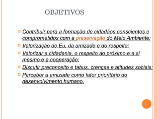 OBJETIVOS Contribuir para a formação de cidadãos conscientes e comprometidos com a  preservação  do Meio Ambiente; Valorização de Eu, da amizade e do respeito; Valorizar a cidadania, o respeito ao próximo e a si mesmo e a cooperação; Discutir preconceito e tabus, crenças e atitudes sociais; Perceber a amizade como fator prioritário do desenvolvimento humano. 