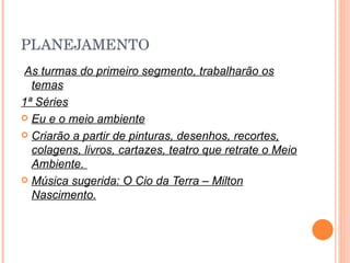 PLANEJAMENTO As turmas do primeiro segmento, trabalharão os temas 1ª Séries Eu e o meio ambiente Criarão a partir de pinturas, desenhos, recortes, colagens, livros, cartazes, teatro que retrate o Meio Ambiente.  Música sugerida: O Cio da Terra – Milton Nascimento. 