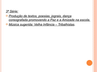 3ª Série: Produção de textos, poesias, jograis, dança coreografada promovendo a Paz e a Amizade na escola. Música sugerida: Velha Infância – Tribalhistas . 