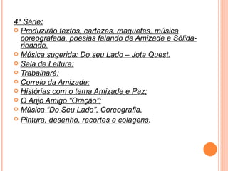 4ª Série : Produzirão textos, cartazes, maquetes, música coreografada, poesias falando de Amizade e Sólida-riedade. Música sugerida: Do seu Lado – Jota Quest. Sala de Leitura: Trabalhará: Correio da Amizade; Histórias com o tema Amizade e Paz; O Anjo Amigo “Oração”; Música “Do Seu Lado”, Coreografia. Pintura, desenho, recortes e colagens . 