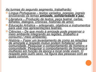 As turmas do segundo segmento, trabalharão: Língua Portuguesa – textos variados, poesias, jograis envolvendo os temas  amizade, solidariedade e paz . Literatura – Produção de textos, peça teatral, cartas, bilhetes, diálogos, crônicas, histórias de amor. Educação Artística – artesanato, objetivos e instrumentos para usar nas apresentações teatrais. Ciências – De que modo à amizade pode preservar o meio ambiente integrando as regiões, (trabalho e consumo / meio ambiente). História – Fazer um levantamento de como as relações de amizade e respeito mútuo podem fortalecer uma comunidade. Pesquisar o comportamento de homens e comunidade. Pesquisar o comportamento de homens e mulheres em função da época e local onde vivem. O respeito pelo outro sexo, na figura das pessoas com as quais convive. 
