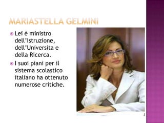 MariaStellaGelmini Lei è ministrodell’Istruzione, dell’Universita e dellaRicerca. I suoi piani per il sistema scolastico italiano ha ottenuto numerose critiche. 