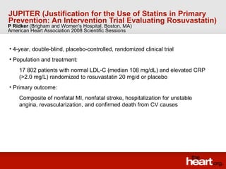 JUPITER (Justification for the Use of Statins in Primary Prevention: An Intervention Trial Evaluating Rosuvastatin)   ,[object Object],[object Object],[object Object],[object Object],[object Object],P Ridker  (Brigham and Women's Hospital, Boston, MA) American Heart Association 2008 Scientific Sessions 