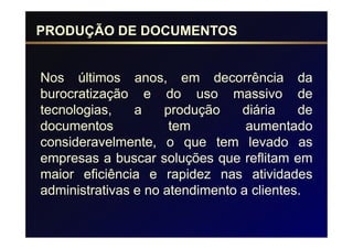 PRODUÇÃO DE DOCUMENTOS


Nos últimos anos, em decorrência da
burocratização e do uso massivo de
tecnologias,    a    produção    diária    de
documentos            tem         aumentado
consideravelmente, o que tem levado as
empresas a buscar soluções que reflitam em
maior eficiência e rapidez nas atividades
administrativas e no atendimento a clientes.
 