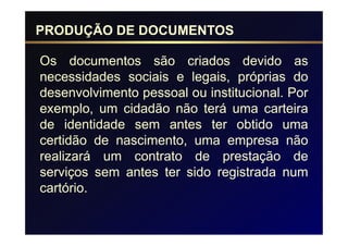 PRODUÇÃO DE DOCUMENTOS

Os documentos são criados devido as
necessidades sociais e legais, próprias do
desenvolvimento pessoal ou institucional. Por
exemplo, um cidadão não terá uma carteira
de identidade sem antes ter obtido uma
certidão de nascimento, uma empresa não
realizará um contrato de prestação de
serviços sem antes ter sido registrada num
cartório.
 