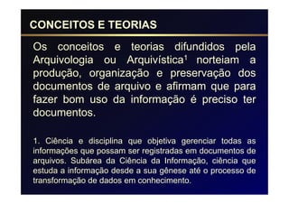 CONCEITOS E TEORIAS
Os conceitos e teorias difundidos pela
Arquivologia ou Arquivística1 norteiam a
produção, organização e preservação dos
documentos de arquivo e afirmam que para
fazer bom uso da informação é preciso ter
documentos.

1. Ciência e disciplina que objetiva gerenciar todas as
informações que possam ser registradas em documentos de
arquivos. Subárea da Ciência da Informação, ciência que
estuda a informação desde a sua gênese até o processo de
transformação de dados em conhecimento.
 